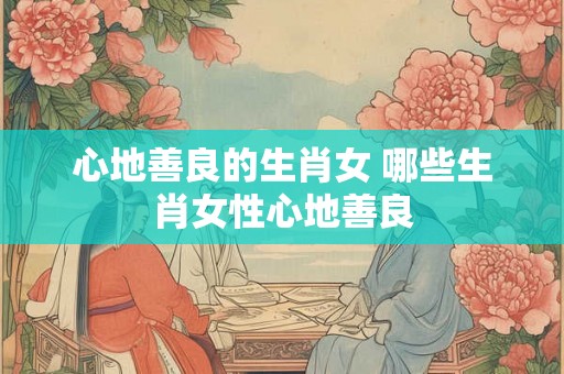 心地善良的生肖女 哪些生肖女性心地善良 心地善良的生肖女 哪些生肖女性心地善良