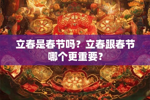 立春是春节吗？立春跟春节哪个更重要？