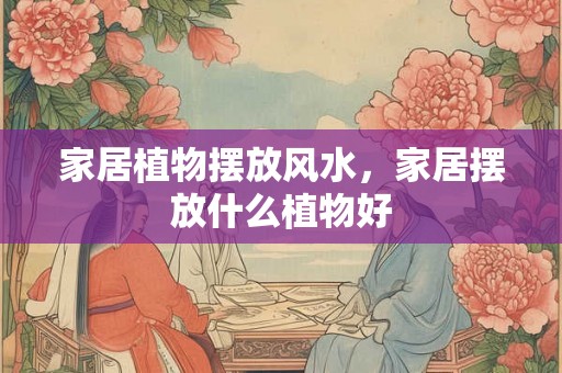 家居植物摆放风水,家居摆放什么植物好 家居植物摆放风水,家居摆放什么植物好