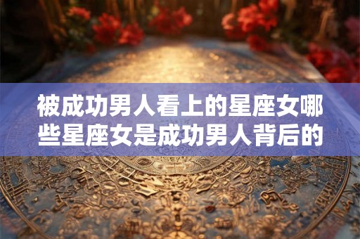 被成功男人看上的星座女哪些星座女是成功男人背后的伟大女人？
