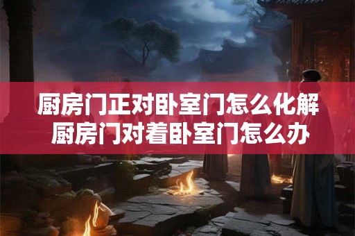 厨房门正对卧室门怎么化解 厨房门对着卧室门怎么办