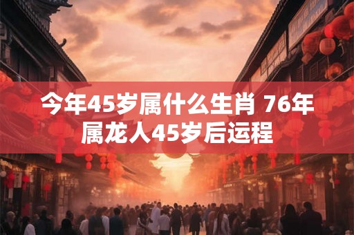 今年45岁属什么生肖 76年属龙人45岁后运程 今年45岁属什么生肖 76年属龙人45岁后运程