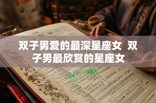 双子男爱的最深星座女  双子男最欣赏的星座女