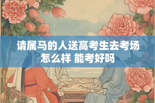 请属马的人送高考生去考场怎么样 能考好吗