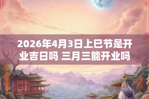 2026年4月3日上巳节是开业吉日吗 三月三能开业吗
