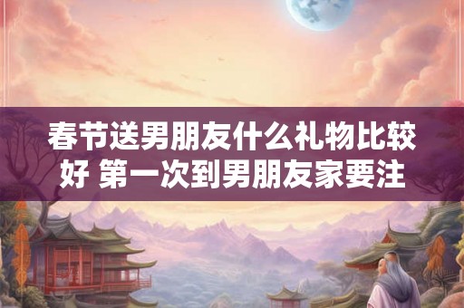 春节送男朋友什么礼物比较好 第一次到男朋友家要注意什么 春节送男朋友什么礼物比较好 第一次到男朋友家要注意什么