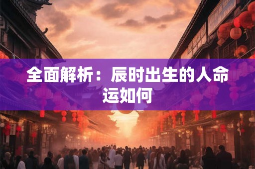 全面解析:辰时出生的人命运如何 全面解析:辰时出生的人命运如何