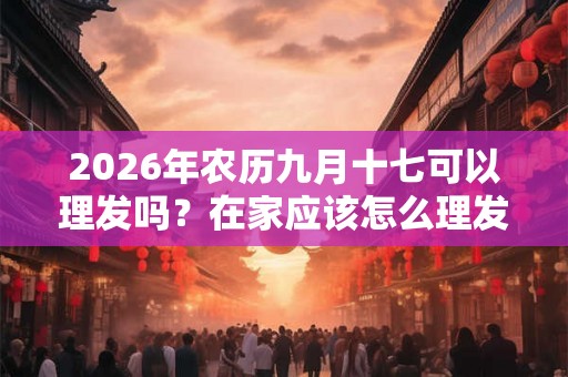 2026年农历九月十七可以理发吗?在家应该怎么理发? 2026年农历九月十七可以理发吗?在家应该怎么理发?