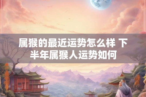 属猴的最近运势怎么样 下半年属猴人运势如何 属猴的最近运势怎么样 下半年属猴人运势如何