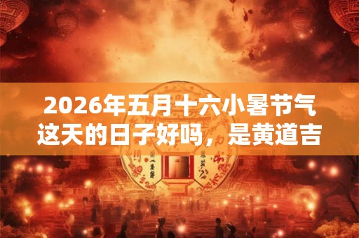 2026年五月十六小暑节气这天的日子好吗，是黄道吉日吗？