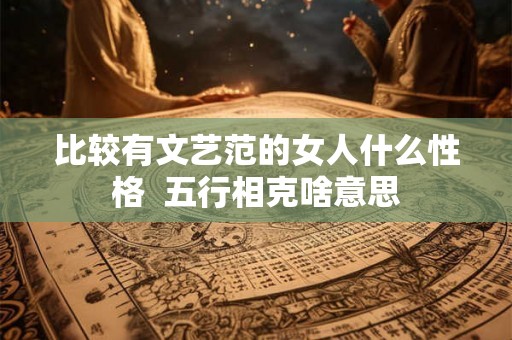 比较有文艺范的女人什么性格  五行相克啥意思