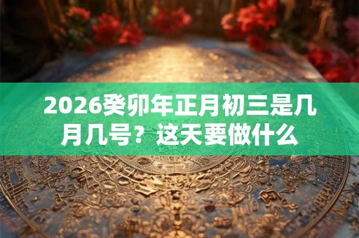 2026癸卯年正月初三是几月几号?这天要做什么 2026癸卯年正月初三是几月几号?这天要做什么
