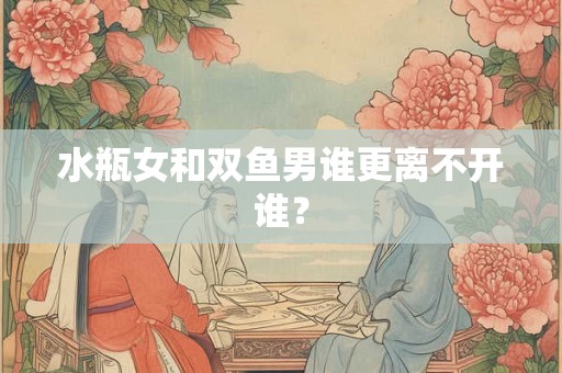 水瓶女和双鱼男谁更离不开谁？
