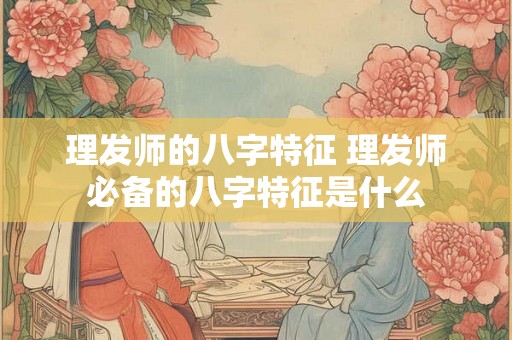 理发师的八字特征 理发师必备的八字特征是什么 理发师的八字特征 理发师必备的八字特征是什么