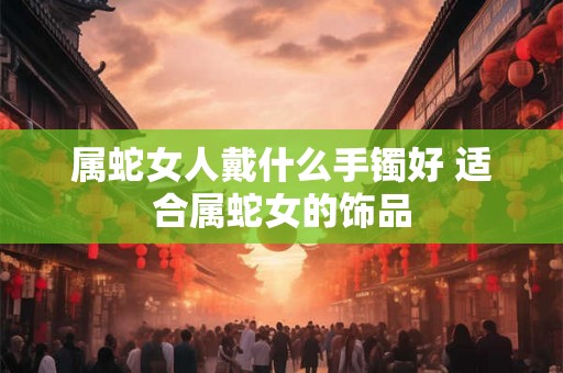 属蛇女人戴什么手镯好 适合属蛇女的饰品