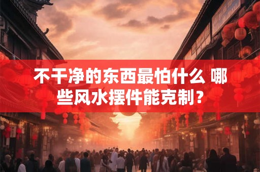 不干净的东西最怕什么 哪些风水摆件能克制？