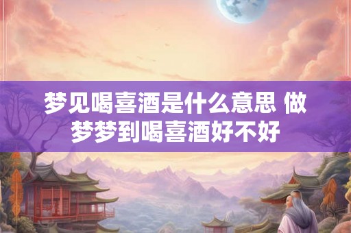 梦见喝喜酒是什么意思 做梦梦到喝喜酒好不好