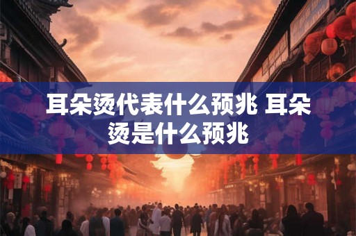 耳朵烫代表什么预兆 耳朵烫是什么预兆