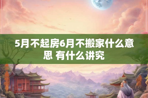 5月不起房6月不搬家什么意思 有什么讲究