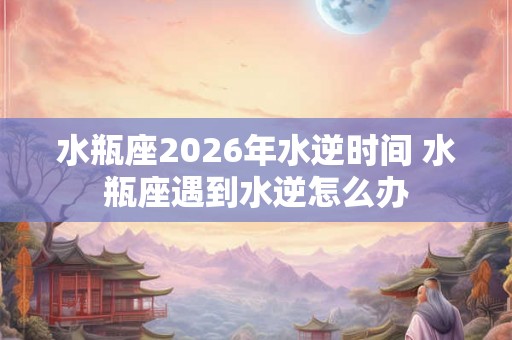 水瓶座2026年水逆时间 水瓶座遇到水逆怎么办