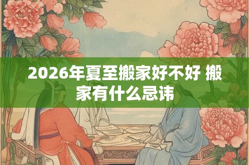 2026年夏至搬家好不好 搬家有什么忌讳