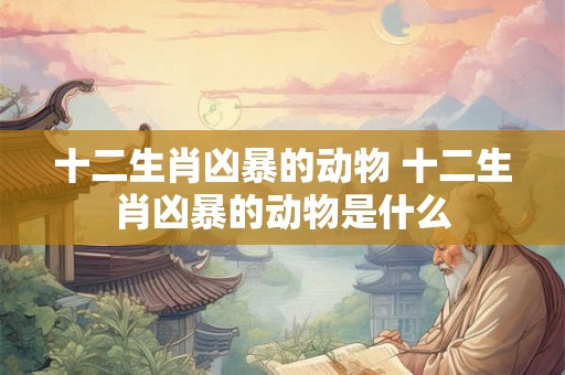 十二生肖凶暴的动物 十二生肖凶暴的动物是什么 十二生肖凶暴的动物 十二生肖凶暴的动物是什么