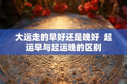 大运走的早好还是晚好 起运早与起运晚的区别 大运走的早好还是晚好 起运早与起运晚的区别