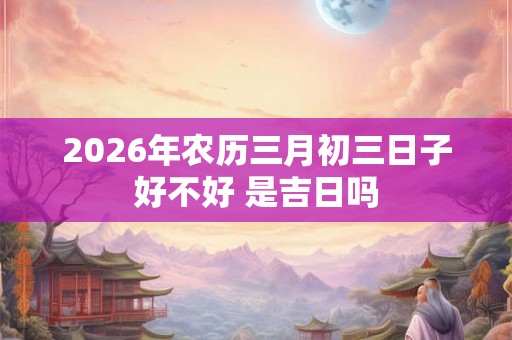 2026年农历三月初三日子好不好 是吉日吗 2026年农历三月初三日子好不好 是吉日吗