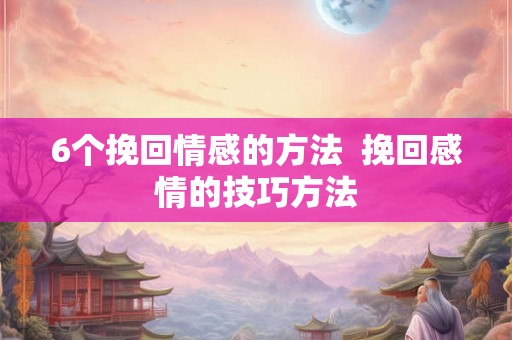 6个挽回情感的方法  挽回感情的技巧方法