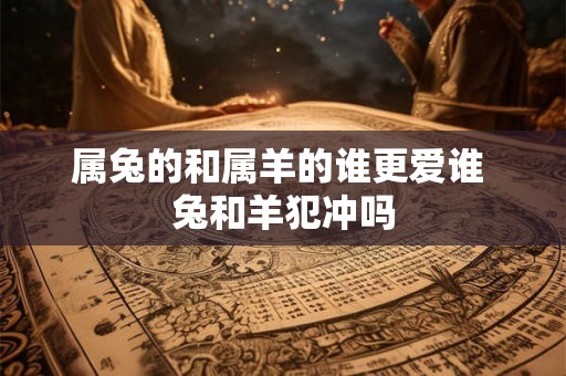 属兔的和属羊的谁更爱谁 兔和羊犯冲吗 属兔的和属羊的谁更爱谁 兔和羊犯冲吗
