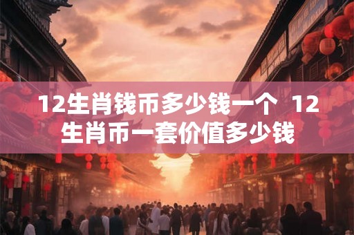 12生肖钱币多少钱一个 12生肖币一套价值多少钱 12生肖钱币多少钱一个 12生肖币一套价值多少钱