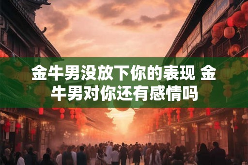 金牛男没放下你的表现 金牛男对你还有感情吗