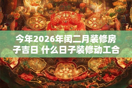 今年2026年闰二月装修房子吉日 什么日子装修动工合适 今年2026年闰二月装修房子吉日 什么日子装修动工合适