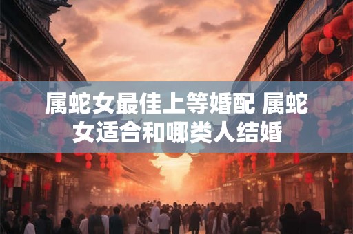 属蛇女最佳上等婚配 属蛇女适合和哪类人结婚 属蛇女最佳上等婚配 属蛇女适合和哪类人结婚