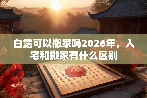 白露可以搬家吗2026年，入宅和搬家有什么区别