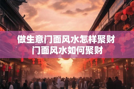 做生意门面风水怎样聚财 门面风水如何聚财