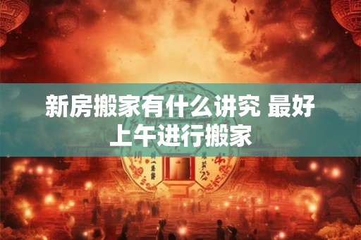 新房搬家有什么讲究 最好上午进行搬家