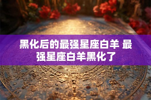 黑化后的最强星座白羊 最强星座白羊黑化了 黑化后的最强星座白羊 最强星座白羊黑化了