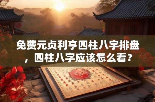 免费元贞利亨四柱八字排盘，四柱八字应该怎么看？