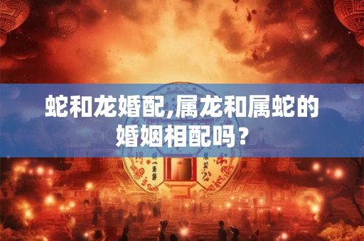 蛇和龙婚配,属龙和属蛇的婚姻相配吗? 蛇和龙婚配,属龙和属蛇的婚姻相配吗?