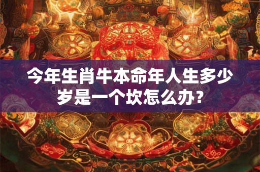 今年生肖牛本命年人生多少岁是一个坎怎么办? 今年生肖牛本命年人生多少岁是一个坎怎么办?
