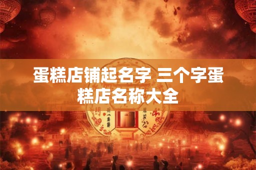 蛋糕店铺起名字 三个字蛋糕店名称大全 蛋糕店铺起名字 三个字蛋糕店名称大全