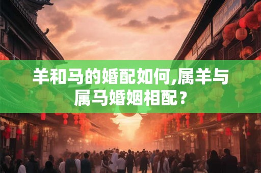 羊和马的婚配如何,属羊与属马婚姻相配？