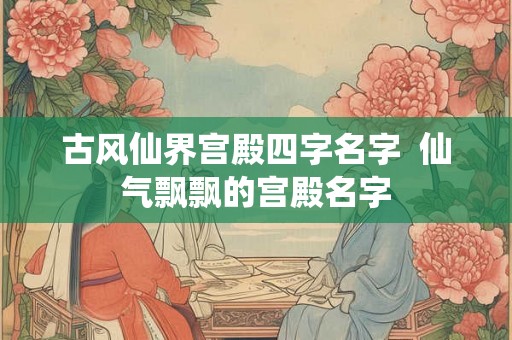 古风仙界宫殿四字名字  仙气飘飘的宫殿名字