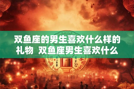 双鱼座的男生喜欢什么样的礼物  双鱼座男生喜欢什么礼物呢