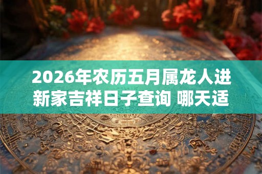 2026年农历五月属龙人进新家吉祥日子查询 哪天适合入宅