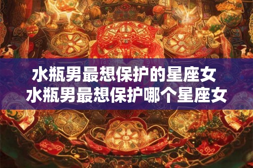 水瓶男最想保护的星座女 水瓶男最想保护哪个星座女 水瓶男最想保护的星座女 水瓶男最想保护哪个星座女