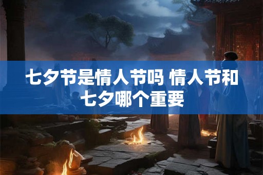 七夕节是情人节吗 情人节和七夕哪个重要