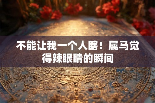 不能让我一个人瞎！属马觉得辣眼睛的瞬间