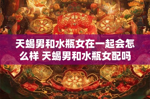 天蝎男和水瓶女在一起会怎么样 天蝎男和水瓶女配吗